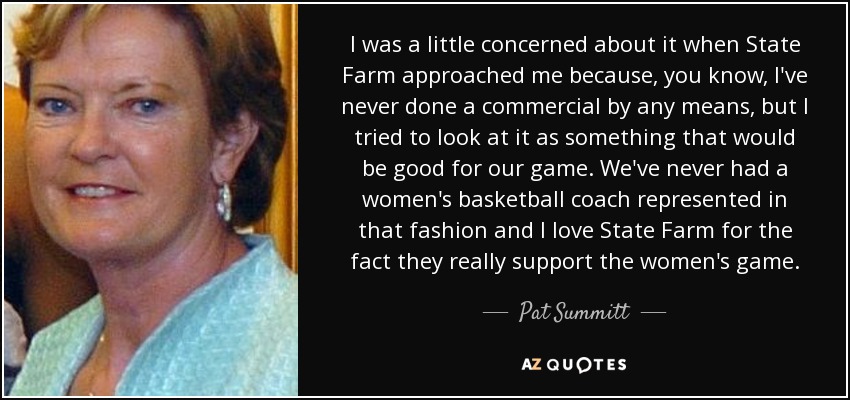I was a little concerned about it when State Farm approached me because, you know, I've never done a commercial by any means, but I tried to look at it as something that would be good for our game. We've never had a women's basketball coach represented in that fashion and I love State Farm for the fact they really support the women's game. - Pat Summitt
