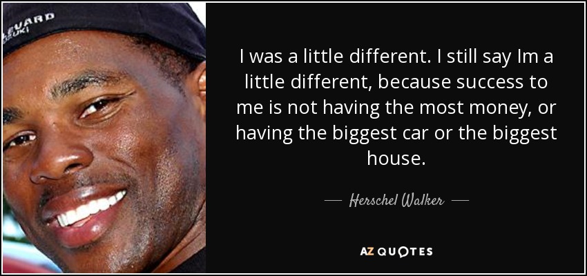 I was a little different. I still say Im a little different, because success to me is not having the most money, or having the biggest car or the biggest house. - Herschel Walker