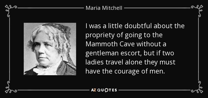 I was a little doubtful about the propriety of going to the Mammoth Cave without a gentleman escort, but if two ladies travel alone they must have the courage of men. - Maria Mitchell