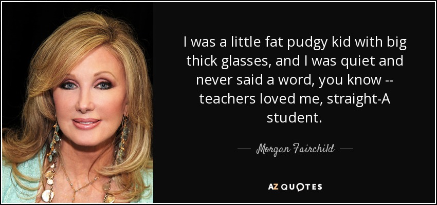 I was a little fat pudgy kid with big thick glasses, and I was quiet and never said a word, you know -- teachers loved me, straight-A student. - Morgan Fairchild