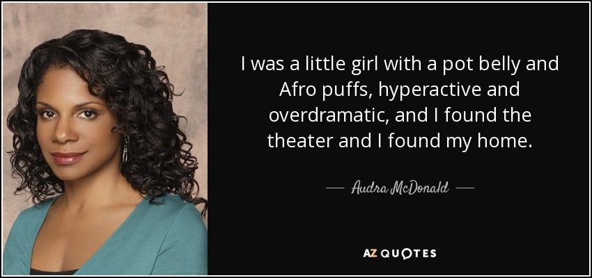 I was a little girl with a pot belly and Afro puffs, hyperactive and overdramatic, and I found the theater and I found my home. - Audra McDonald