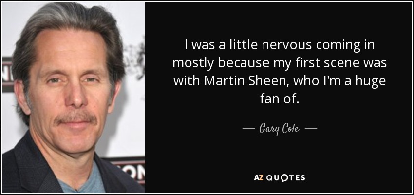 I was a little nervous coming in mostly because my first scene was with Martin Sheen, who I'm a huge fan of. - Gary Cole