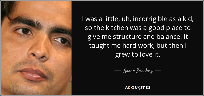 I was a little, uh, incorrigible as a kid, so the kitchen was a good place to give me structure and balance. It taught me hard work, but then I grew to love it. - Aaron Sanchez