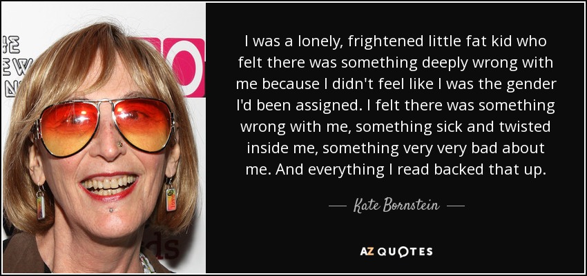 I was a lonely, frightened little fat kid who felt there was something deeply wrong with me because I didn't feel like I was the gender I'd been assigned. I felt there was something wrong with me, something sick and twisted inside me, something very very bad about me. And everything I read backed that up. - Kate Bornstein