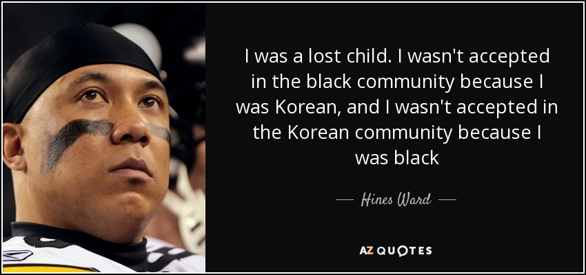 I was a lost child. I wasn't accepted in the black community because I was Korean, and I wasn't accepted in the Korean community because I was black - Hines Ward