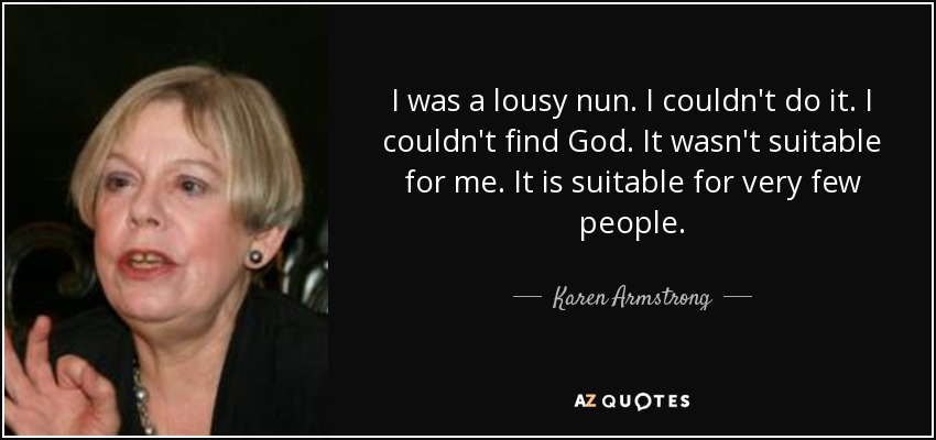 I was a lousy nun. I couldn't do it. I couldn't find God. It wasn't suitable for me. It is suitable for very few people. - Karen Armstrong