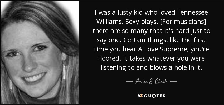 I was a lusty kid who loved Tennessee Williams. Sexy plays. [For musicians] there are so many that it's hard just to say one. Certain things, like the first time you hear A Love Supreme, you're floored. It takes whatever you were listening to and blows a hole in it. - Annie E. Clark