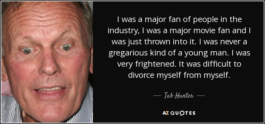 I was a major fan of people in the industry, I was a major movie fan and I was just thrown into it. I was never a gregarious kind of a young man. I was very frightened. It was difficult to divorce myself from myself. - Tab Hunter