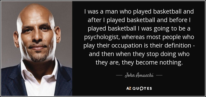 I was a man who played basketball and after I played basketball and before I played basketball I was going to be a psychologist, whereas most people who play their occupation is their definition - and then when they stop doing who they are, they become nothing. - John Amaechi