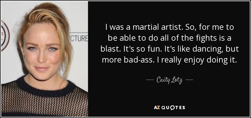 I was a martial artist. So, for me to be able to do all of the fights is a blast. It's so fun. It's like dancing, but more bad-ass. I really enjoy doing it. - Caity Lotz