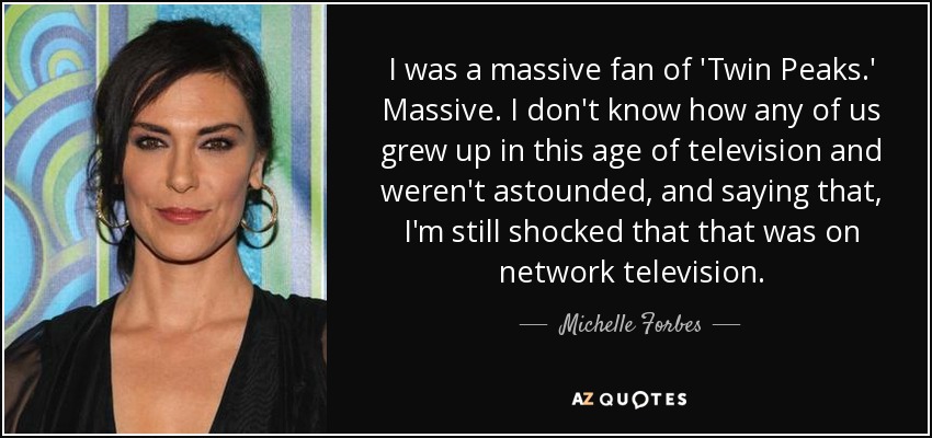 I was a massive fan of 'Twin Peaks.' Massive. I don't know how any of us grew up in this age of television and weren't astounded, and saying that, I'm still shocked that that was on network television. - Michelle Forbes