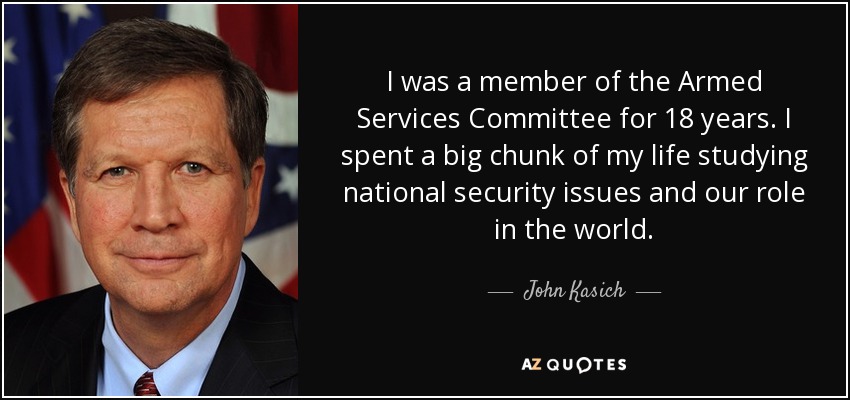 I was a member of the Armed Services Committee for 18 years. I spent a big chunk of my life studying national security issues and our role in the world. - John Kasich