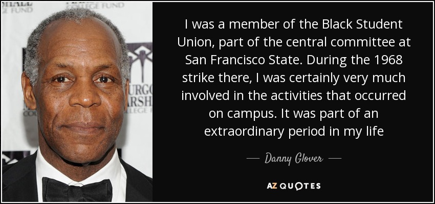 I was a member of the Black Student Union, part of the central committee at San Francisco State. During the 1968 strike there, I was certainly very much involved in the activities that occurred on campus. It was part of an extraordinary period in my life - Danny Glover