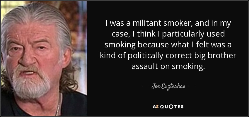 I was a militant smoker, and in my case, I think I particularly used smoking because what I felt was a kind of politically correct big brother assault on smoking. - Joe Eszterhas