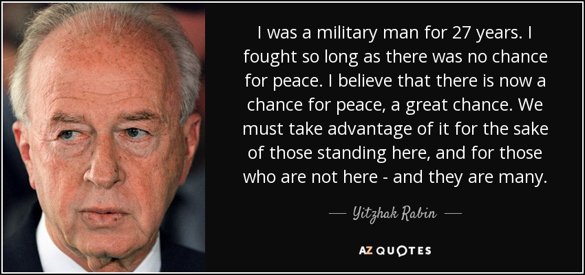 I was a military man for 27 years. I fought so long as there was no chance for peace. I believe that there is now a chance for peace, a great chance. We must take advantage of it for the sake of those standing here, and for those who are not here - and they are many. - Yitzhak Rabin