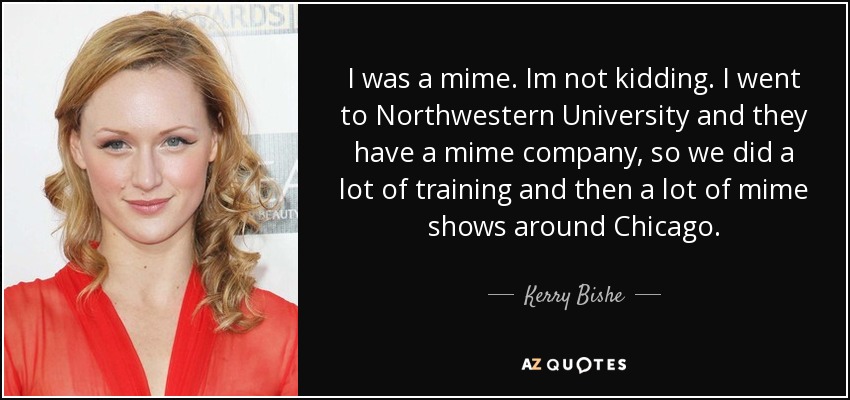 I was a mime. Im not kidding. I went to Northwestern University and they have a mime company, so we did a lot of training and then a lot of mime shows around Chicago. - Kerry Bishe