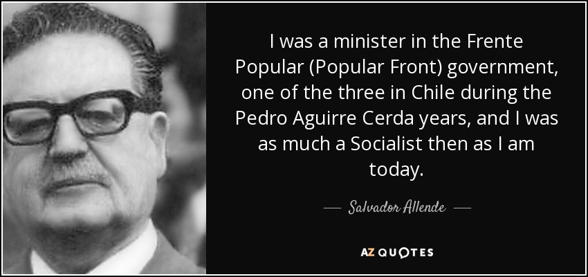 I was a minister in the Frente Popular (Popular Front) government, one of the three in Chile during the Pedro Aguirre Cerda years, and I was as much a Socialist then as I am today. - Salvador Allende