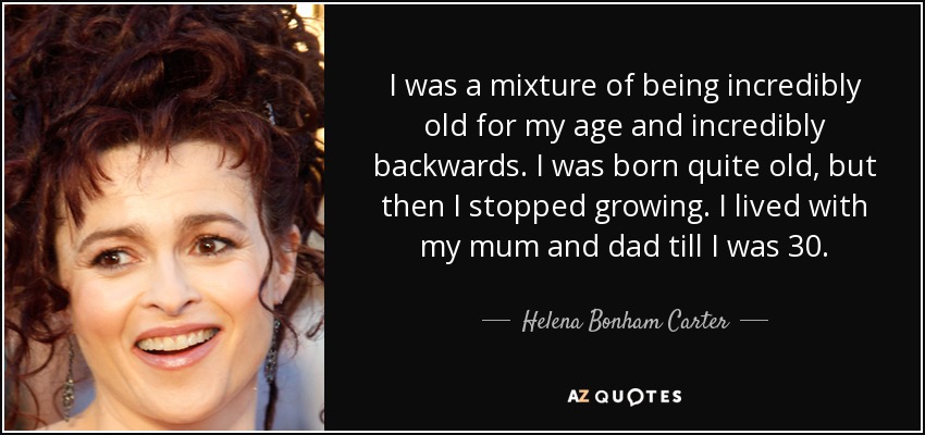 I was a mixture of being incredibly old for my age and incredibly backwards. I was born quite old, but then I stopped growing. I lived with my mum and dad till I was 30. - Helena Bonham Carter