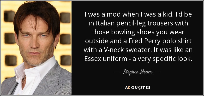 I was a mod when I was a kid. I'd be in Italian pencil-leg trousers with those bowling shoes you wear outside and a Fred Perry polo shirt with a V-neck sweater. It was like an Essex uniform - a very specific look. - Stephen Moyer