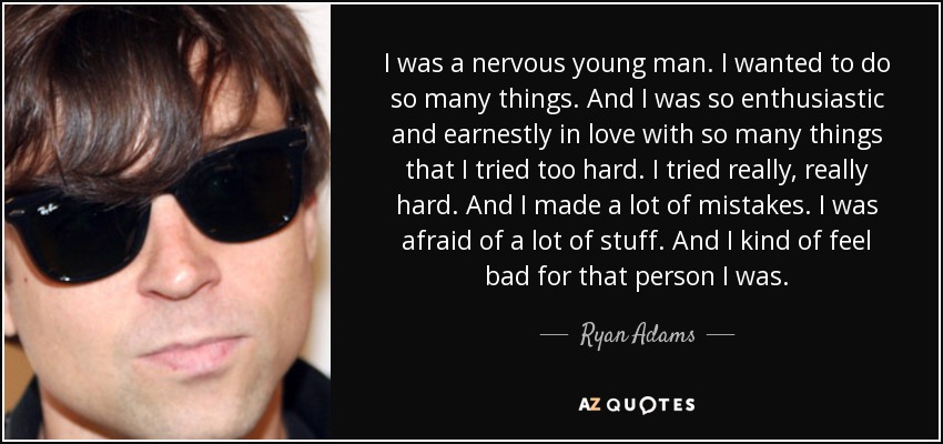 I was a nervous young man. I wanted to do so many things. And I was so enthusiastic and earnestly in love with so many things that I tried too hard. I tried really, really hard. And I made a lot of mistakes. I was afraid of a lot of stuff. And I kind of feel bad for that person I was. - Ryan Adams