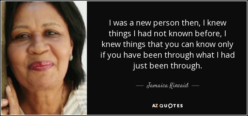 I was a new person then, I knew things I had not known before, I knew things that you can know only if you have been through what I had just been through. - Jamaica Kincaid