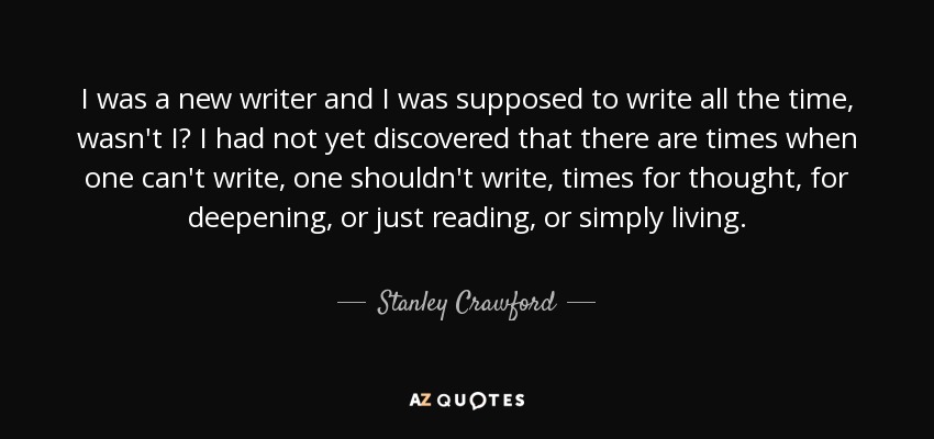 I was a new writer and I was supposed to write all the time, wasn't I? I had not yet discovered that there are times when one can't write, one shouldn't write, times for thought, for deepening, or just reading, or simply living. - Stanley Crawford