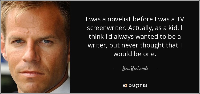 I was a novelist before I was a TV screenwriter. Actually, as a kid, I think I'd always wanted to be a writer, but never thought that I would be one. - Ben Richards