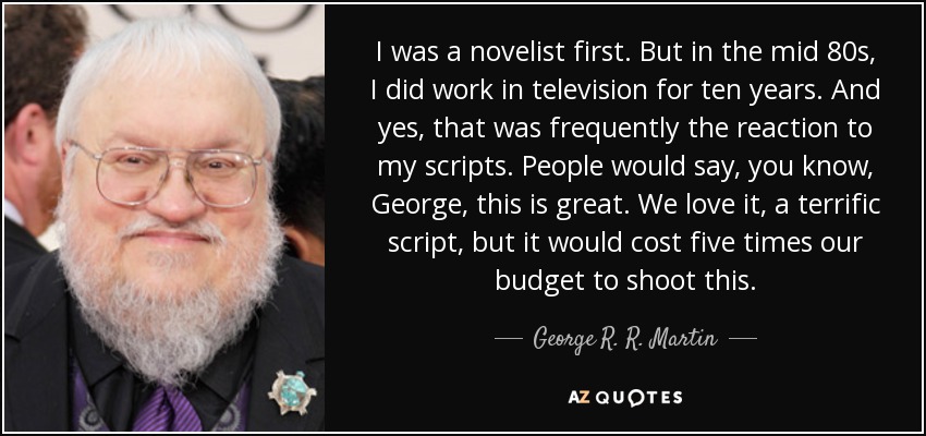 I was a novelist first. But in the mid 80s, I did work in television for ten years. And yes, that was frequently the reaction to my scripts. People would say, you know, George, this is great. We love it, a terrific script, but it would cost five times our budget to shoot this. - George R. R. Martin