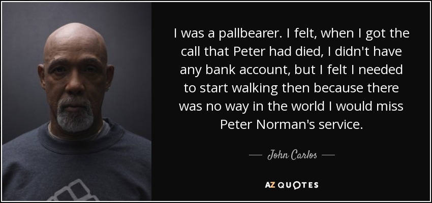 I was a pallbearer. I felt, when I got the call that Peter had died, I didn't have any bank account, but I felt I needed to start walking then because there was no way in the world I would miss Peter Norman's service. - John Carlos