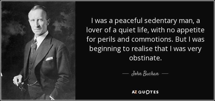 I was a peaceful sedentary man, a lover of a quiet life, with no appetite for perils and commotions. But I was beginning to realise that I was very obstinate. - John Buchan