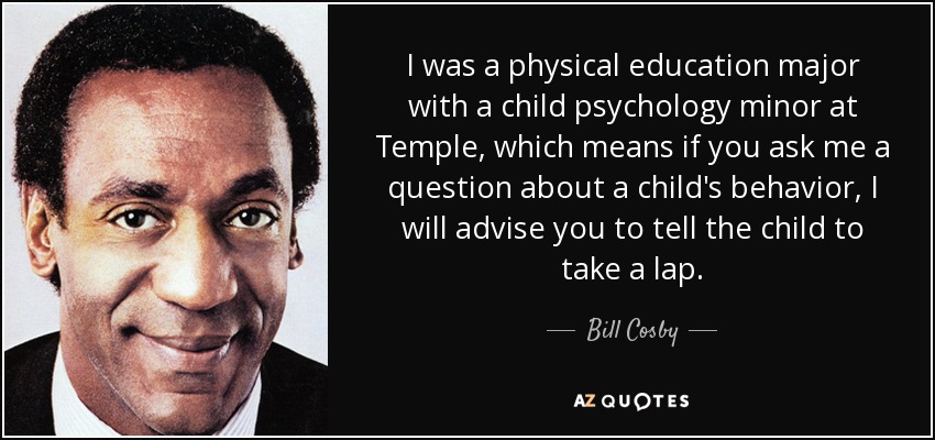 I was a physical education major with a child psychology minor at Temple, which means if you ask me a question about a child's behavior, I will advise you to tell the child to take a lap. - Bill Cosby