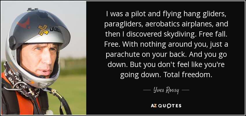 I was a pilot and flying hang gliders, paragliders, aerobatics airplanes, and then I discovered skydiving. Free fall. Free. With nothing around you, just a parachute on your back. And you go down. But you don't feel like you're going down. Total freedom. - Yves Rossy