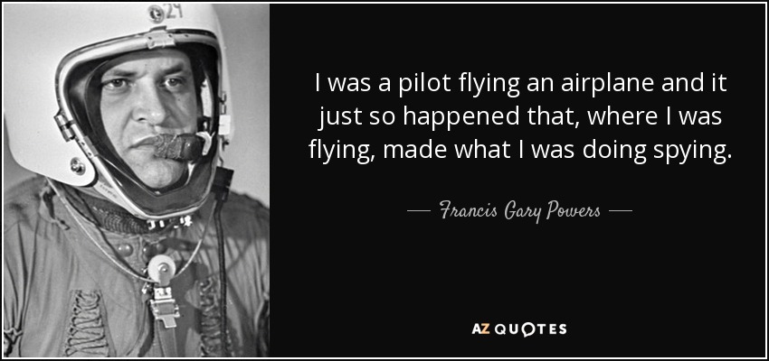 I was a pilot flying an airplane and it just so happened that, where I was flying, made what I was doing spying. - Francis Gary Powers
