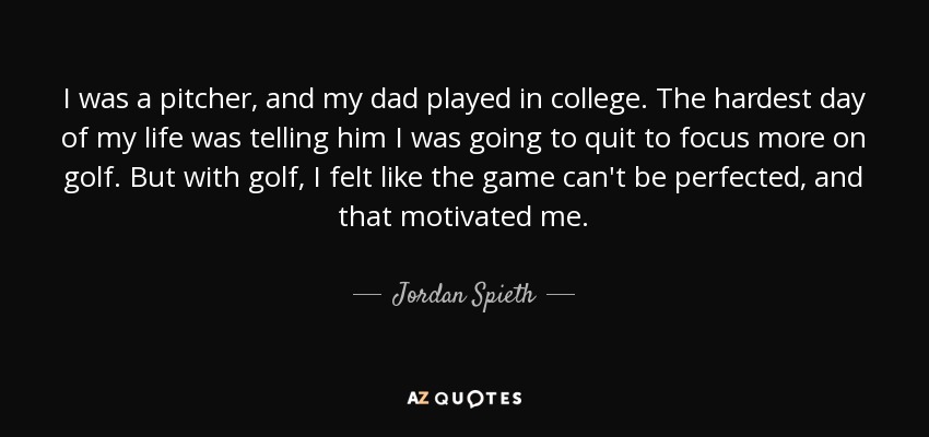 I was a pitcher, and my dad played in college. The hardest day of my life was telling him I was going to quit to focus more on golf. But with golf, I felt like the game can't be perfected, and that motivated me. - Jordan Spieth