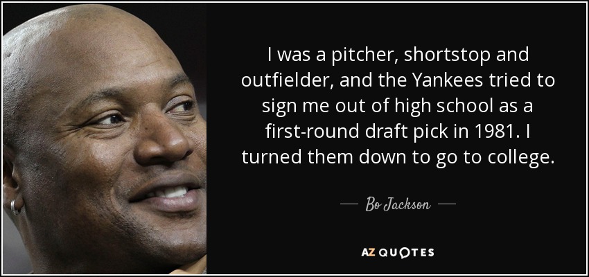 I was a pitcher, shortstop and outfielder, and the Yankees tried to sign me out of high school as a first-round draft pick in 1981. I turned them down to go to college. - Bo Jackson