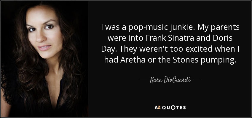 I was a pop-music junkie. My parents were into Frank Sinatra and Doris Day. They weren't too excited when I had Aretha or the Stones pumping. - Kara DioGuardi