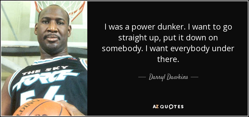 I was a power dunker. I want to go straight up, put it down on somebody. I want everybody under there. - Darryl Dawkins