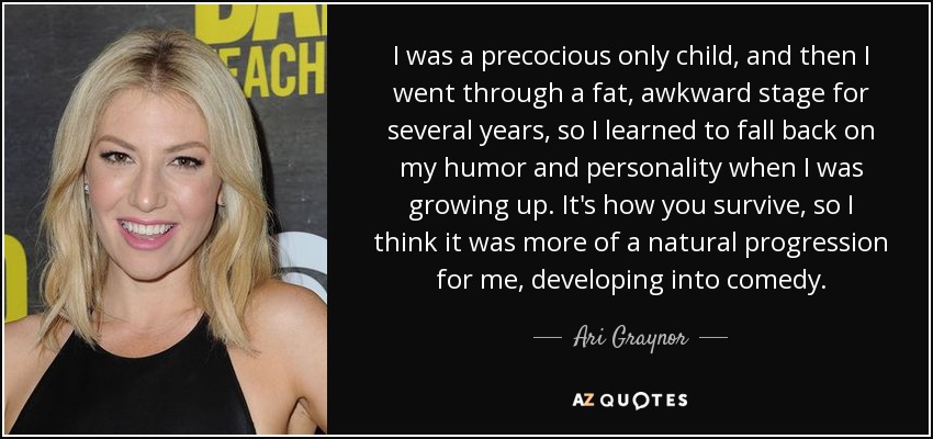 I was a precocious only child, and then I went through a fat, awkward stage for several years, so I learned to fall back on my humor and personality when I was growing up. It's how you survive, so I think it was more of a natural progression for me, developing into comedy. - Ari Graynor