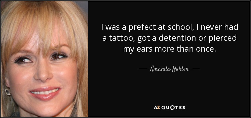 I was a prefect at school, I never had a tattoo, got a detention or pierced my ears more than once. - Amanda Holden