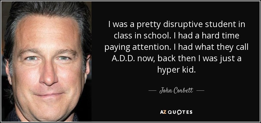 I was a pretty disruptive student in class in school. I had a hard time paying attention. I had what they call A.D.D. now, back then I was just a hyper kid. - John Corbett