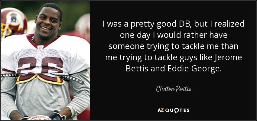 I was a pretty good DB, but I realized one day I would rather have someone trying to tackle me than me trying to tackle guys like Jerome Bettis and Eddie George. - Clinton Portis