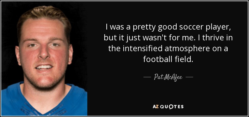 I was a pretty good soccer player, but it just wasn't for me. I thrive in the intensified atmosphere on a football field. - Pat McAfee