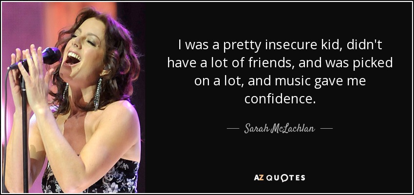 I was a pretty insecure kid, didn't have a lot of friends, and was picked on a lot, and music gave me confidence. - Sarah McLachlan