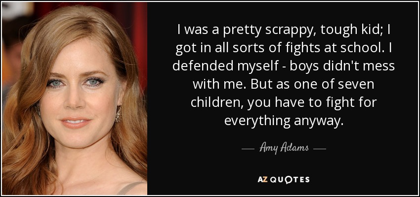 I was a pretty scrappy, tough kid; I got in all sorts of fights at school. I defended myself - boys didn't mess with me. But as one of seven children, you have to fight for everything anyway. - Amy Adams