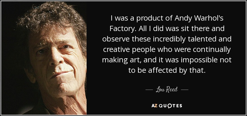 I was a product of Andy Warhol's Factory. All I did was sit there and observe these incredibly talented and creative people who were continually making art, and it was impossible not to be affected by that. - Lou Reed