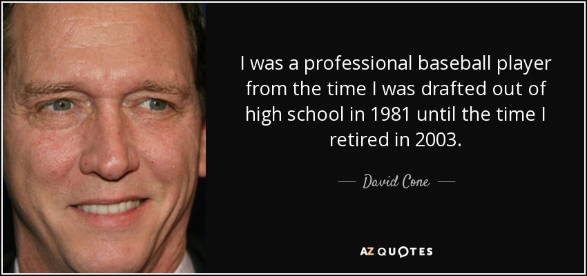 I was a professional baseball player from the time I was drafted out of high school in 1981 until the time I retired in 2003. - David Cone