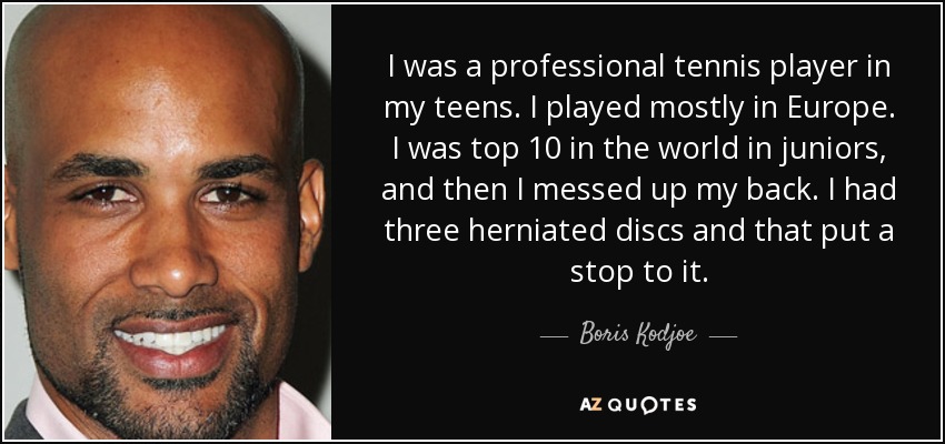 I was a professional tennis player in my teens. I played mostly in Europe. I was top 10 in the world in juniors, and then I messed up my back. I had three herniated discs and that put a stop to it. - Boris Kodjoe
