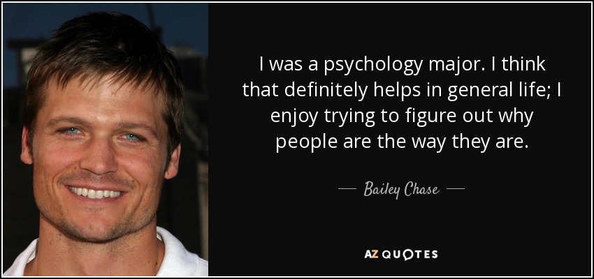 I was a psychology major. I think that definitely helps in general life; I enjoy trying to figure out why people are the way they are. - Bailey Chase