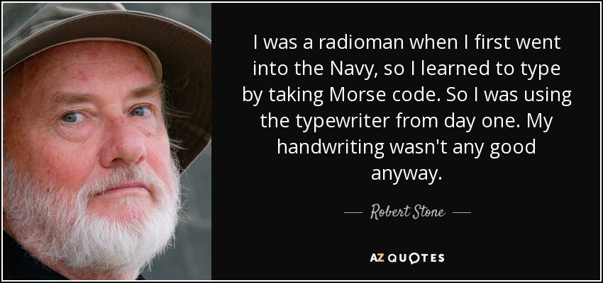 I was a radioman when I first went into the Navy, so I learned to type by taking Morse code. So I was using the typewriter from day one. My handwriting wasn't any good anyway. - Robert Stone