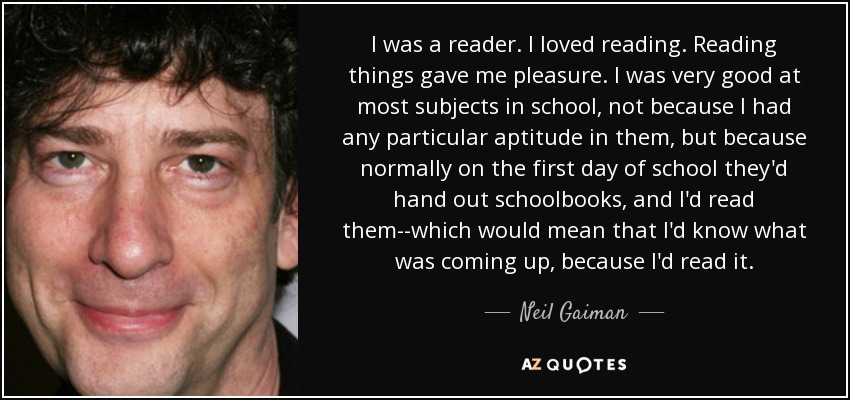 I was a reader. I loved reading. Reading things gave me pleasure. I was very good at most subjects in school, not because I had any particular aptitude in them, but because normally on the first day of school they'd hand out schoolbooks, and I'd read them--which would mean that I'd know what was coming up, because I'd read it. - Neil Gaiman